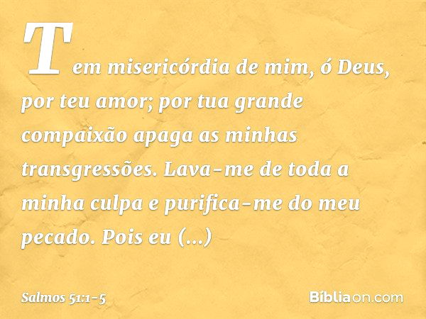 Tem misericórdia de mim, ó Deus,
por teu amor;
por tua grande compaixão
apaga as minhas transgressões. Lava-me de toda a minha culpa
e purifica-me do meu pecado