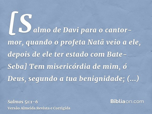 [Salmo de Davi para o cantor-mor, quando o profeta Natã veio a ele, depois de ele ter estado com Bate-Seba] Tem misericórdia de mim, ó Deus, segundo a tua benig