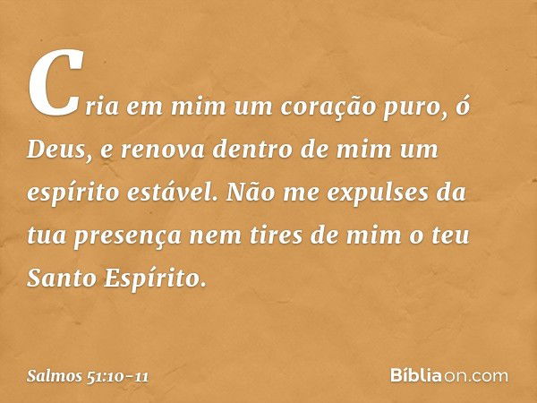 Cria em mim um coração puro, ó Deus,
e renova dentro de mim um espírito estável. Não me expulses da tua presença
nem tires de mim o teu Santo Espírito. -- Salmo