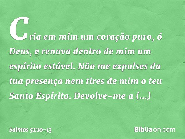 Cria em mim um coração puro, ó Deus,
e renova dentro de mim um espírito estável. Não me expulses da tua presença
nem tires de mim o teu Santo Espírito. Devolve-