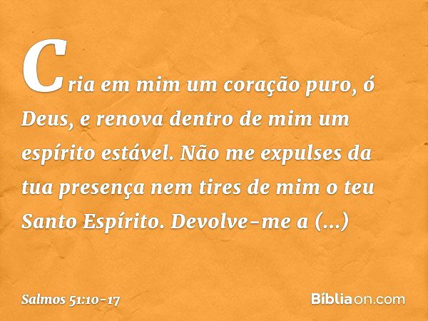 Cria em mim um coração puro, ó Deus,
e renova dentro de mim um espírito estável. Não me expulses da tua presença
nem tires de mim o teu Santo Espírito. Devolve-