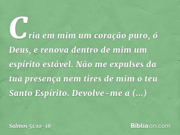 Cria em mim um coração puro, ó Deus,
e renova dentro de mim um espírito estável. Não me expulses da tua presença
nem tires de mim o teu Santo Espírito. Devolve-