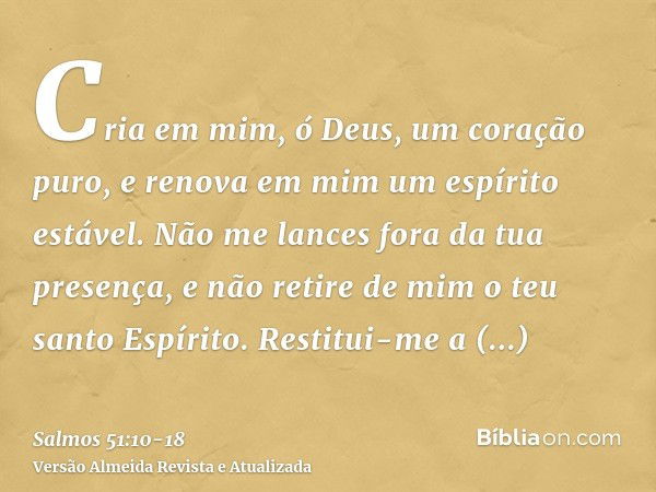 Cria em mim, ó Deus, um coração puro, e renova em mim um espírito estável.Não me lances fora da tua presença, e não retire de mim o teu santo Espírito.Restitui-