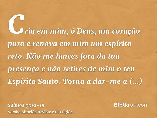 Cria em mim, ó Deus, um coração puro e renova em mim um espírito reto.Não me lances fora da tua presença e não retires de mim o teu Espírito Santo.Torna a dar-m