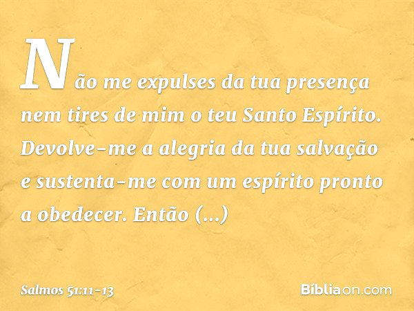 Não me expulses da tua presença
nem tires de mim o teu Santo Espírito. Devolve-me a alegria da tua salvação
e sustenta-me
com um espírito pronto a obedecer. Ent