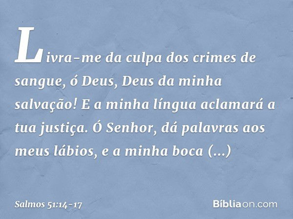 Livra-me da culpa dos crimes de sangue,
ó Deus, Deus da minha salvação!
E a minha língua aclamará a tua justiça. Ó Senhor, dá palavras aos meus lábios,
e a minh