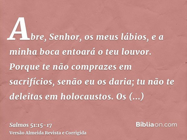 Abre, Senhor, os meus lábios, e a minha boca entoará o teu louvor.Porque te não comprazes em sacrifícios, senão eu os daria; tu não te deleitas em holocaustos.O