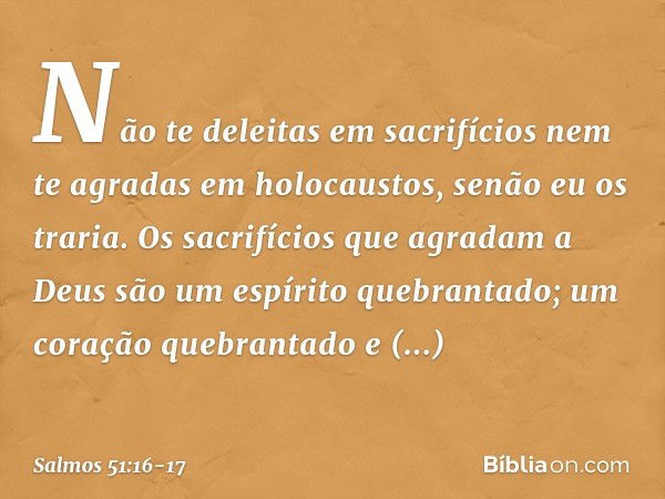 Não te deleitas em sacrifícios
nem te agradas em holocaustos,
senão eu os traria. Os sacrifícios que agradam a Deus
são um espírito quebrantado;
um coração queb