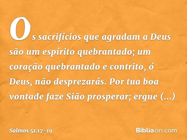 Os sacrifícios que agradam a Deus
são um espírito quebrantado;
um coração quebrantado e contrito,
ó Deus, não desprezarás. Por tua boa vontade faze Sião prosper