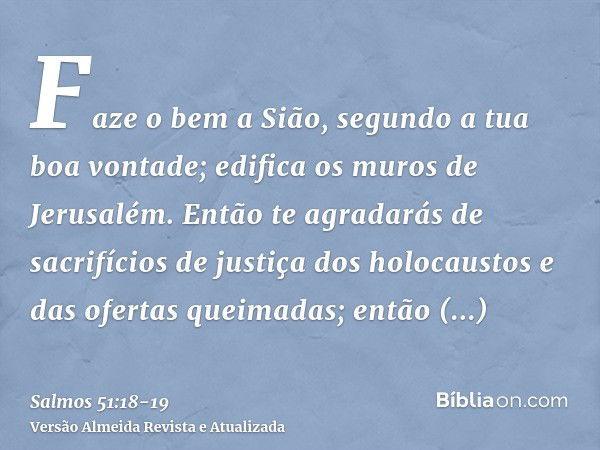 Faze o bem a Sião, segundo a tua boa vontade; edifica os muros de Jerusalém.Então te agradarás de sacrifícios de justiça dos holocaustos e das ofertas queimadas