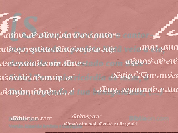 [Salmo de Davi para o cantor-mor, quando o profeta Natã veio a ele, depois de ele ter estado com Bate-Seba] Tem misericórdia de mim, ó Deus, segundo a tua benig
