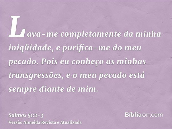 Lava-me completamente da minha iniqüidade, e purifica-me do meu pecado.Pois eu conheço as minhas transgressões, e o meu pecado está sempre diante de mim.