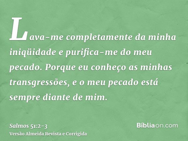 Lava-me completamente da minha iniqüidade e purifica-me do meu pecado.Porque eu conheço as minhas transgressões, e o meu pecado está sempre diante de mim.