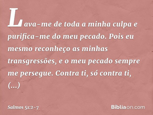 Lava-me de toda a minha culpa
e purifica-me do meu pecado. Pois eu mesmo
reconheço as minhas transgressões,
e o meu pecado sempre me persegue. Contra ti, só con