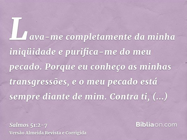 Lava-me completamente da minha iniqüidade e purifica-me do meu pecado.Porque eu conheço as minhas transgressões, e o meu pecado está sempre diante de mim.Contra