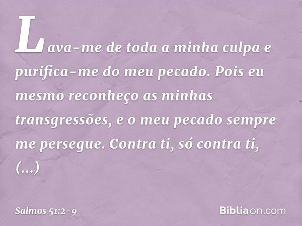 Lava-me de toda a minha culpa
e purifica-me do meu pecado. Pois eu mesmo
reconheço as minhas transgressões,
e o meu pecado sempre me persegue. Contra ti, só con