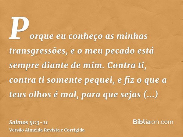 Porque eu conheço as minhas transgressões, e o meu pecado está sempre diante de mim.Contra ti, contra ti somente pequei, e fiz o que a teus olhos é mal, para qu