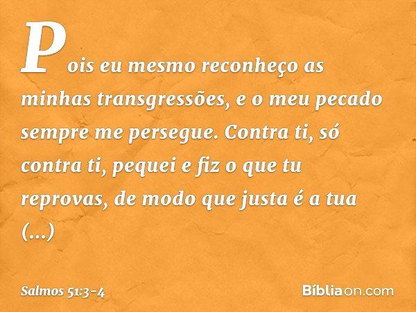 Pois eu mesmo
reconheço as minhas transgressões,
e o meu pecado sempre me persegue. Contra ti, só contra ti, pequei
e fiz o que tu reprovas,
de modo que justa é