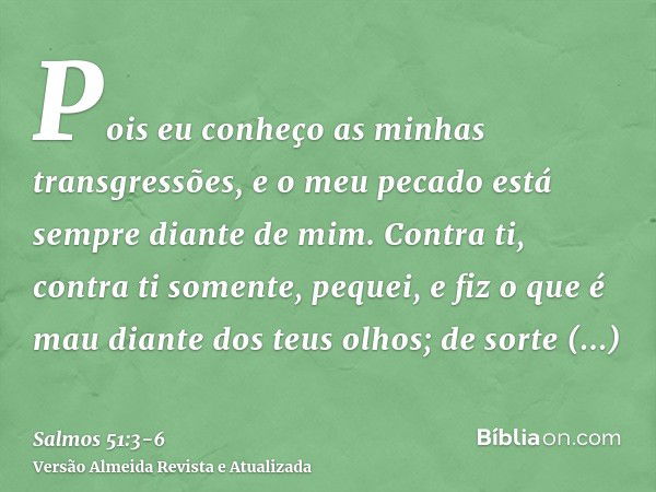 Pois eu conheço as minhas transgressões, e o meu pecado está sempre diante de mim.Contra ti, contra ti somente, pequei, e fiz o que é mau diante dos teus olhos;