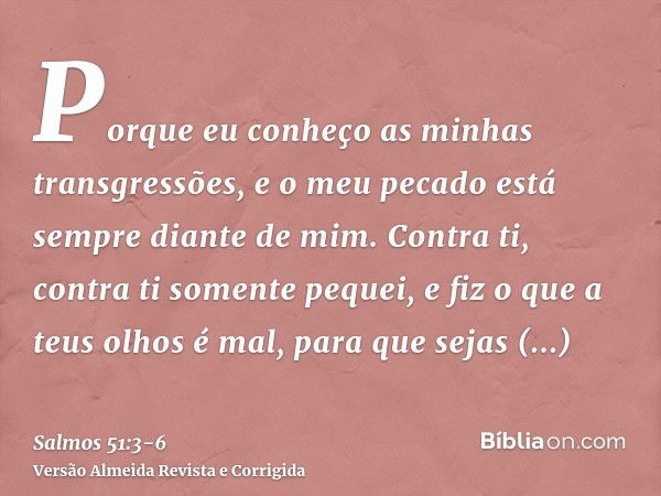 Porque eu conheço as minhas transgressões, e o meu pecado está sempre diante de mim.Contra ti, contra ti somente pequei, e fiz o que a teus olhos é mal, para qu