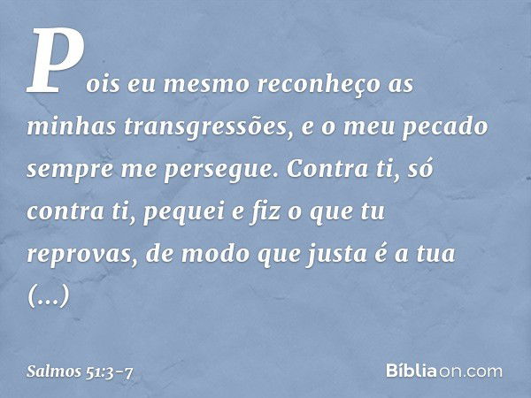 Pois eu mesmo
reconheço as minhas transgressões,
e o meu pecado sempre me persegue. Contra ti, só contra ti, pequei
e fiz o que tu reprovas,
de modo que justa é