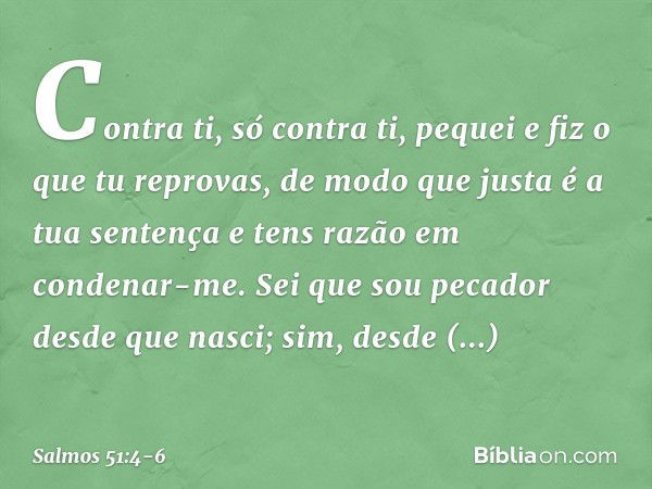 Contra ti, só contra ti, pequei
e fiz o que tu reprovas,
de modo que justa é a tua sentença
e tens razão em condenar-me. Sei que sou pecador desde que nasci;
si