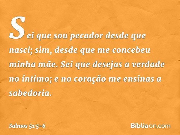 Sei que sou pecador desde que nasci;
sim, desde que me concebeu minha mãe. Sei que desejas a verdade no íntimo;
e no coração me ensinas a sabedoria. -- Salmo 51