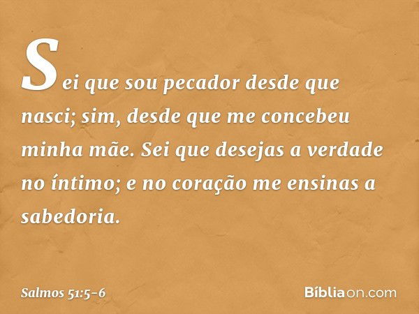 Sei que sou pecador desde que nasci;
sim, desde que me concebeu minha mãe. Sei que desejas a verdade no íntimo;
e no coração me ensinas a sabedoria. -- Salmo 51