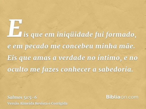 Eis que em iniqüidade fui formado, e em pecado me concebeu minha mãe.Eis que amas a verdade no íntimo, e no oculto me fazes conhecer a sabedoria.