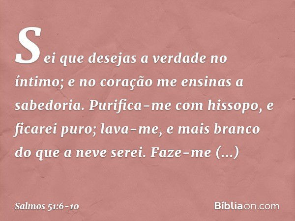 Sei que desejas a verdade no íntimo;
e no coração me ensinas a sabedoria. Purifica-me com hissopo, e ficarei puro;
lava-me, e mais branco do que a neve serei. F