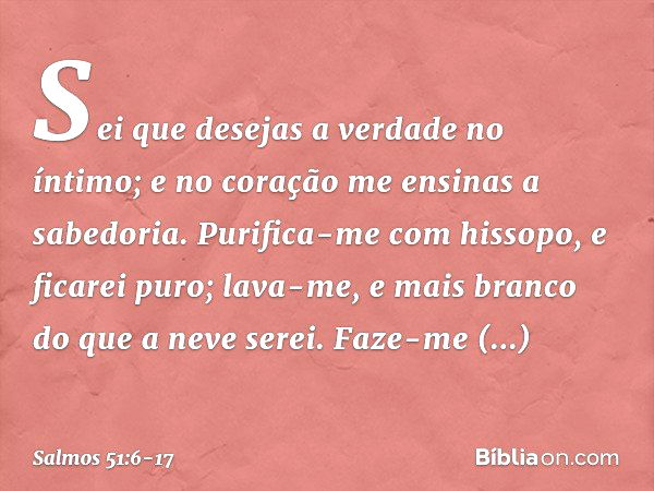 Sei que desejas a verdade no íntimo;
e no coração me ensinas a sabedoria. Purifica-me com hissopo, e ficarei puro;
lava-me, e mais branco do que a neve serei. F