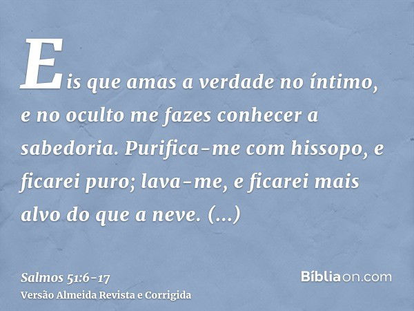 Eis que amas a verdade no íntimo, e no oculto me fazes conhecer a sabedoria.Purifica-me com hissopo, e ficarei puro; lava-me, e ficarei mais alvo do que a neve.