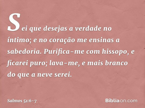 Sei que desejas a verdade no íntimo;
e no coração me ensinas a sabedoria. Purifica-me com hissopo, e ficarei puro;
lava-me, e mais branco do que a neve serei. -