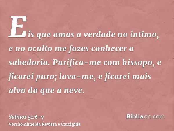 Eis que amas a verdade no íntimo, e no oculto me fazes conhecer a sabedoria.Purifica-me com hissopo, e ficarei puro; lava-me, e ficarei mais alvo do que a neve.