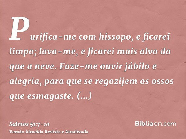 Purifica-me com hissopo, e ficarei limpo; lava-me, e ficarei mais alvo do que a neve.Faze-me ouvir júbilo e alegria, para que se regozijem os ossos que esmagast