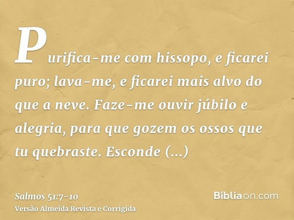 Purifica-me com hissopo, e ficarei puro; lava-me, e ficarei mais alvo do que a neve.Faze-me ouvir júbilo e alegria, para que gozem os ossos que tu quebraste.Esc