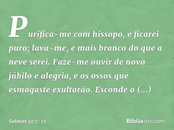 Purifica-me com hissopo, e ficarei puro;
lava-me, e mais branco do que a neve serei. Faze-me ouvir de novo júbilo e alegria,
e os ossos que esmagaste exultarão.