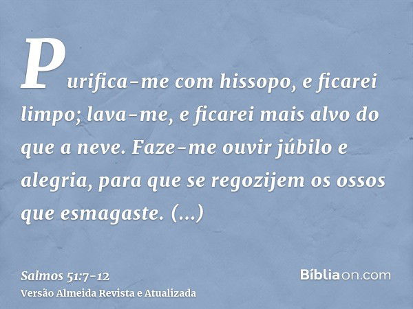 Purifica-me com hissopo, e ficarei limpo; lava-me, e ficarei mais alvo do que a neve.Faze-me ouvir júbilo e alegria, para que se regozijem os ossos que esmagast