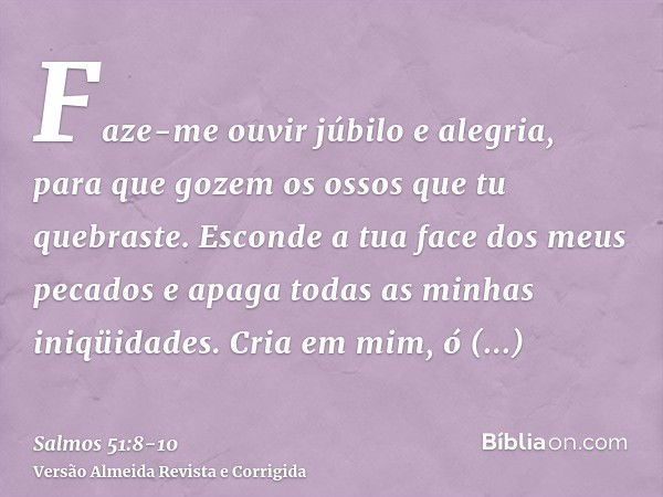 Faze-me ouvir júbilo e alegria, para que gozem os ossos que tu quebraste.Esconde a tua face dos meus pecados e apaga todas as minhas iniqüidades.Cria em mim, ó 