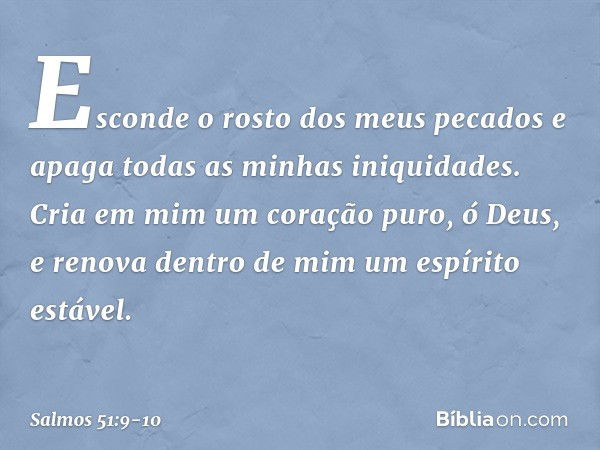 Esconde o rosto dos meus pecados
e apaga todas as minhas iniquidades. Cria em mim um coração puro, ó Deus,
e renova dentro de mim um espírito estável. -- Salmo 