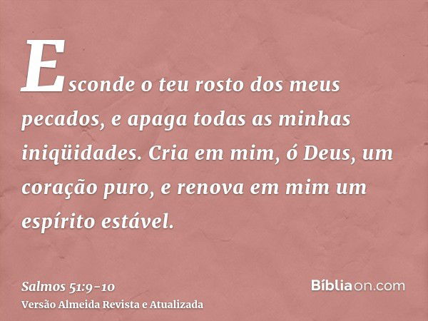 Esconde o teu rosto dos meus pecados, e apaga todas as minhas iniqüidades.Cria em mim, ó Deus, um coração puro, e renova em mim um espírito estável.