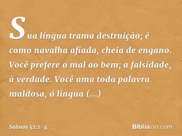 Sua língua trama destruição;
é como navalha afiada, cheia de engano. Você prefere o mal ao bem;
a falsidade, à verdade. Você ama toda palavra maldosa,
ó língua 