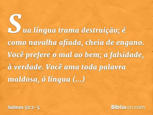 Sua língua trama destruição;
é como navalha afiada, cheia de engano. Você prefere o mal ao bem;
a falsidade, à verdade. Você ama toda palavra maldosa,
ó língua 