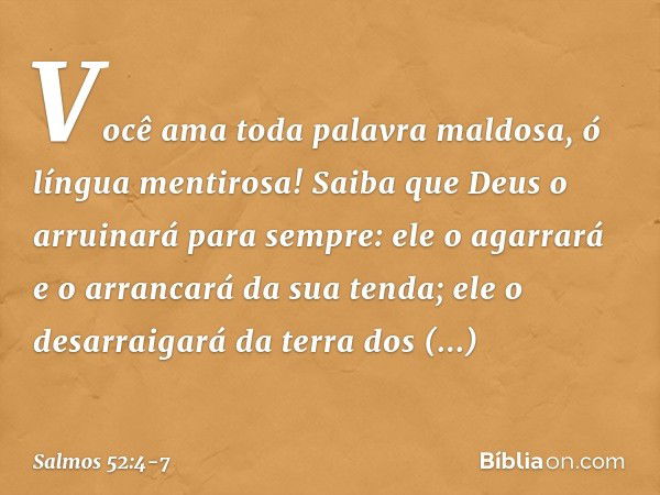 Você ama toda palavra maldosa,
ó língua mentirosa! Saiba que Deus o arruinará para sempre:
ele o agarrará e o arrancará da sua tenda;
ele o desarraigará da terr