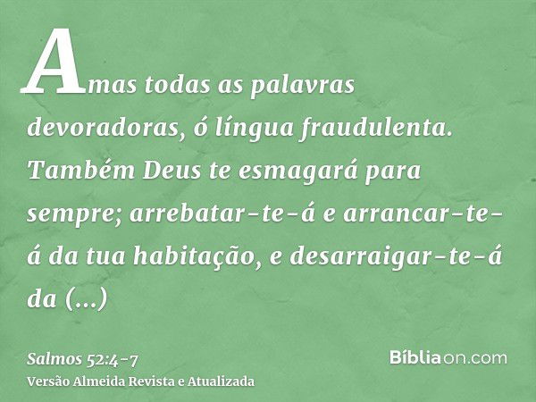 Amas todas as palavras devoradoras, ó língua fraudulenta.Também Deus te esmagará para sempre; arrebatar-te-á e arrancar-te-á da tua habitação, e desarraigar-te-