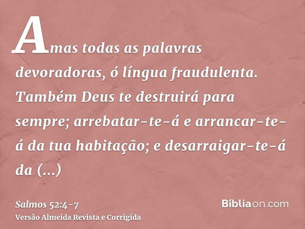 Amas todas as palavras devoradoras, ó língua fraudulenta.Também Deus te destruirá para sempre; arrebatar-te-á e arrancar-te-á da tua habitação; e desarraigar-te