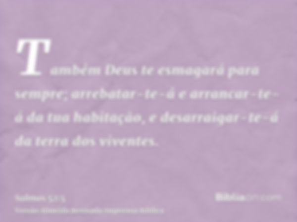 Também Deus te esmagará para sempre; arrebatar-te-á e arrancar-te-á da tua habitação, e desarraigar-te-á da terra dos viventes.