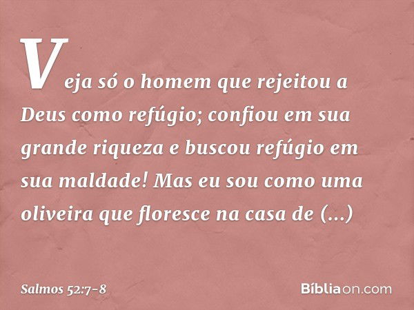 "Veja só o homem
que rejeitou a Deus como refúgio;
confiou em sua grande riqueza
e buscou refúgio em sua maldade!" Mas eu sou como uma oliveira
que floresce na 