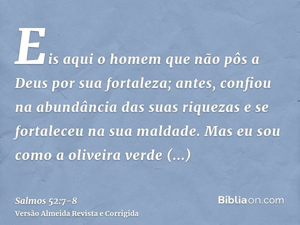 Eis aqui o homem que não pôs a Deus por sua fortaleza; antes, confiou na abundância das suas riquezas e se fortaleceu na sua maldade.Mas eu sou como a oliveira 