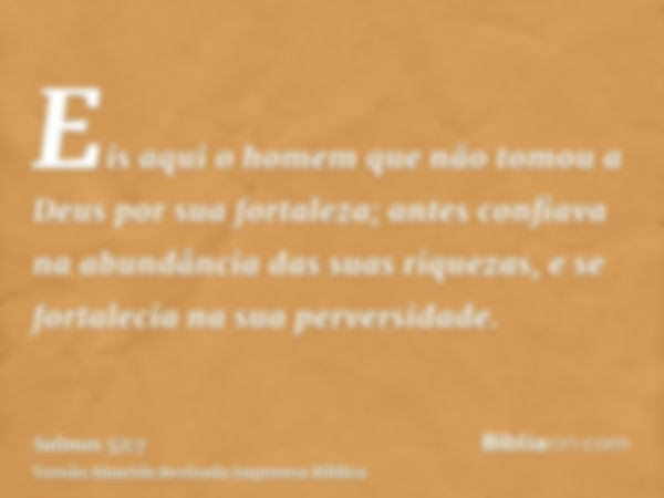 Eis aqui o homem que não tomou a Deus por sua fortaleza; antes confiava na abundância das suas riquezas, e se fortalecia na sua perversidade.